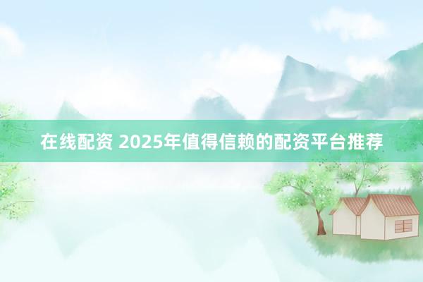在线配资 2025年值得信赖的配资平台推荐