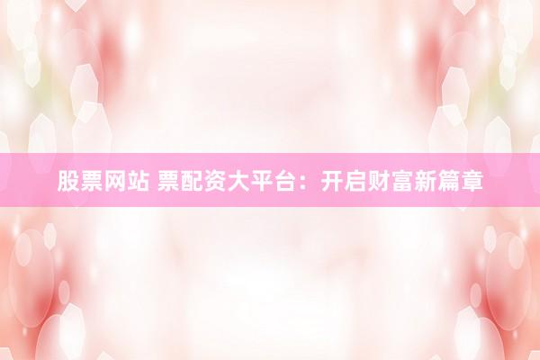 股票网站 票配资大平台：开启财富新篇章
