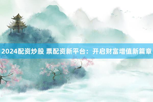 2024配资炒股 票配资新平台：开启财富增值新篇章