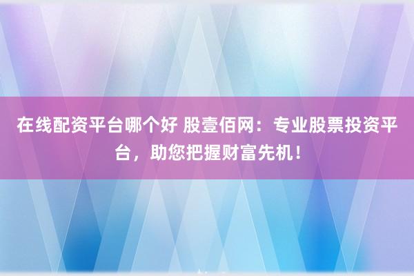 在线配资平台哪个好 股壹佰网：专业股票投资平台，助您把握财富先机！