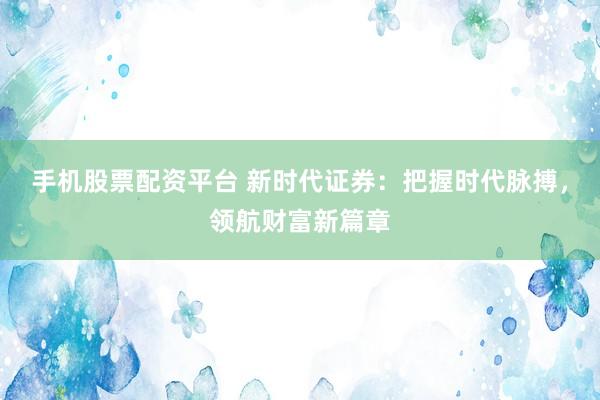 手机股票配资平台 新时代证券：把握时代脉搏，领航财富新篇章