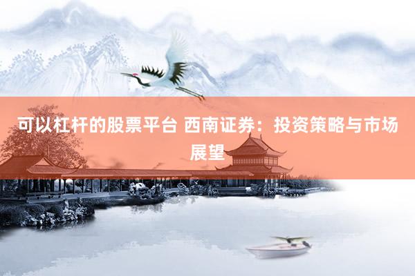 可以杠杆的股票平台 西南证券：投资策略与市场展望