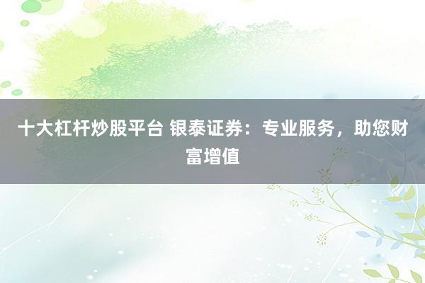 十大杠杆炒股平台 银泰证券：专业服务，助您财富增值