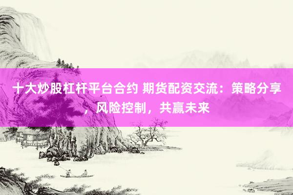 十大炒股杠杆平台合约 期货配资交流：策略分享，风险控制，共赢未来