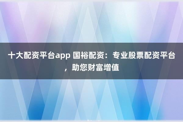 十大配资平台app 国裕配资：专业股票配资平台，助您财富增值