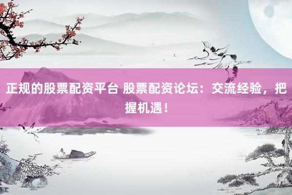 正规的股票配资平台 股票配资论坛：交流经验，把握机遇！