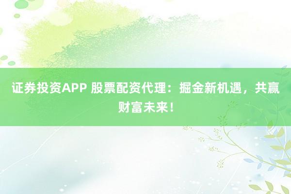证券投资APP 股票配资代理：掘金新机遇，共赢财富未来！