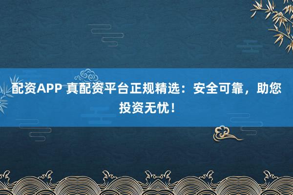 配资APP 真配资平台正规精选：安全可靠，助您投资无忧！