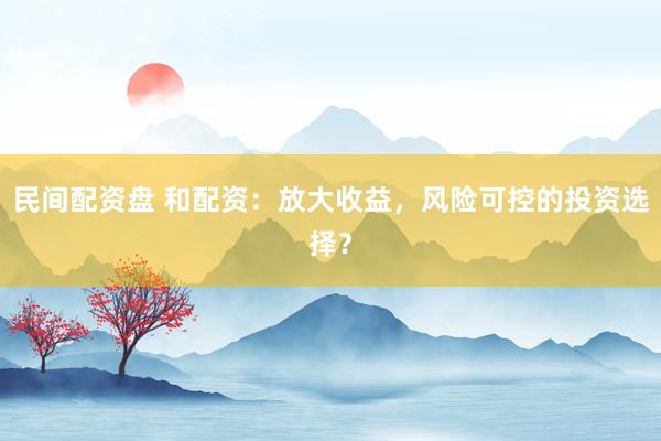 民间配资盘 和配资：放大收益，风险可控的投资选择？