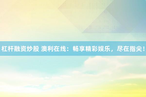杠杆融资炒股 澳利在线：畅享精彩娱乐，尽在指尖！
