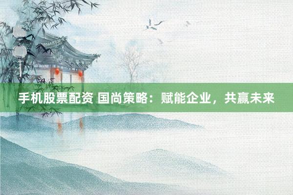 手机股票配资 国尚策略：赋能企业，共赢未来