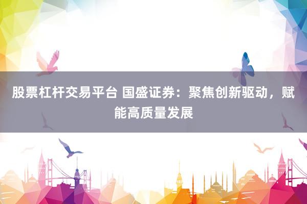 股票杠杆交易平台 国盛证券：聚焦创新驱动，赋能高质量发展