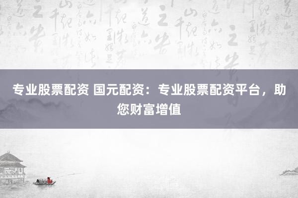 专业股票配资 国元配资：专业股票配资平台，助您财富增值