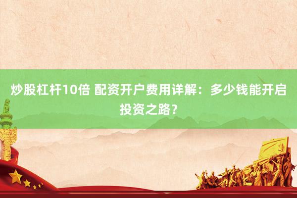 炒股杠杆10倍 配资开户费用详解：多少钱能开启投资之路？