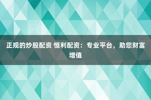正规的炒股配资 恒利配资：专业平台，助您财富增值