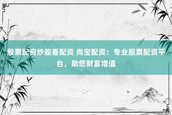 股票配资炒股看配资 尚宝配资：专业股票配资平台，助您财富增值