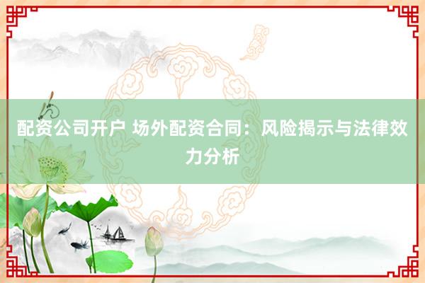 配资公司开户 场外配资合同：风险揭示与法律效力分析