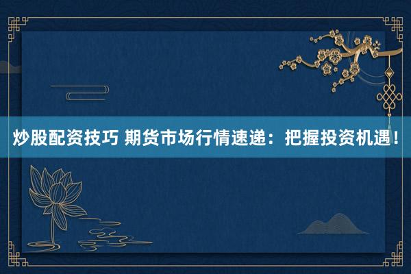 炒股配资技巧 期货市场行情速递：把握投资机遇！