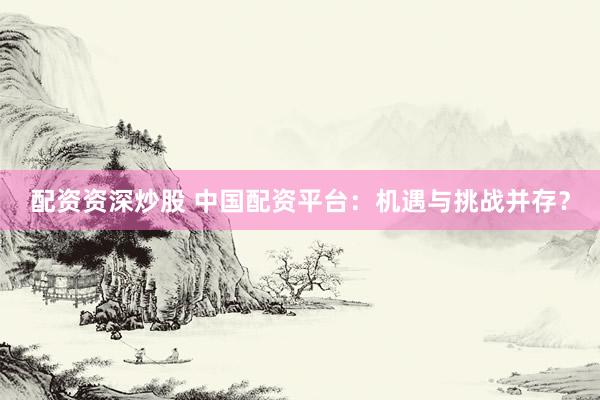 配资资深炒股 中国配资平台：机遇与挑战并存？