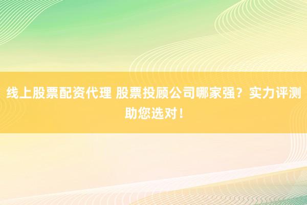 线上股票配资代理 股票投顾公司哪家强？实力评测助您选对！