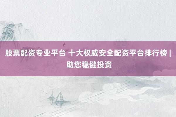 股票配资专业平台 十大权威安全配资平台排行榜 | 助您稳健投资