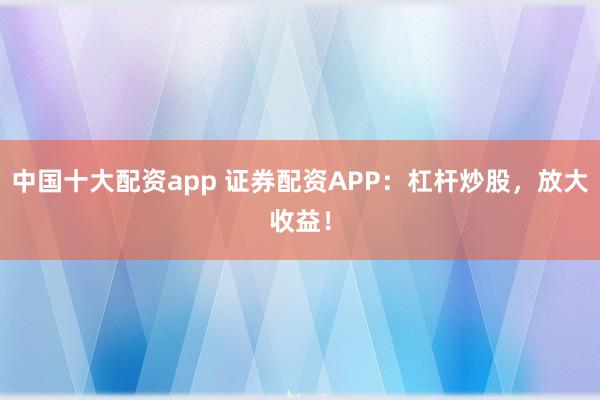 中国十大配资app 证券配资APP：杠杆炒股，放大收益！