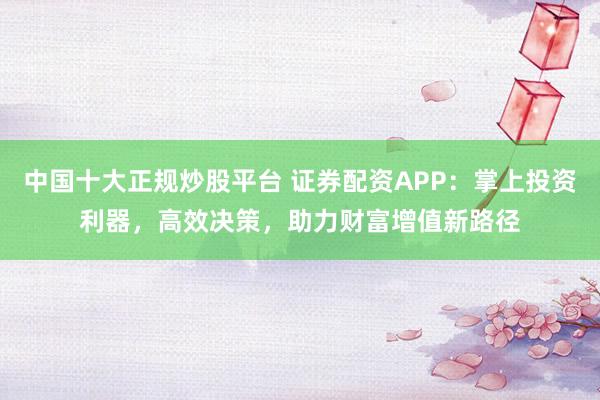 中国十大正规炒股平台 证券配资APP：掌上投资利器，高效决策，助力财富增值新路径