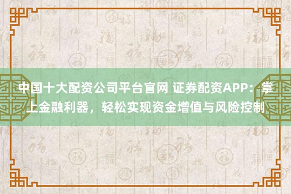 中国十大配资公司平台官网 证券配资APP：掌上金融利器，轻松实现资金增值与风险控制