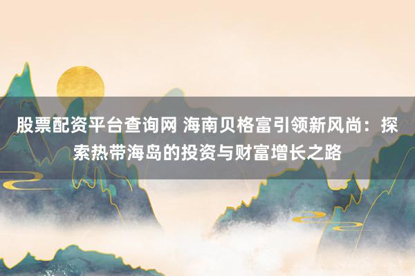 股票配资平台查询网 海南贝格富引领新风尚：探索热带海岛的投资与财富增长之路