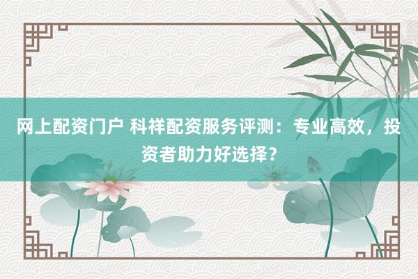网上配资门户 科祥配资服务评测：专业高效，投资者助力好选择？