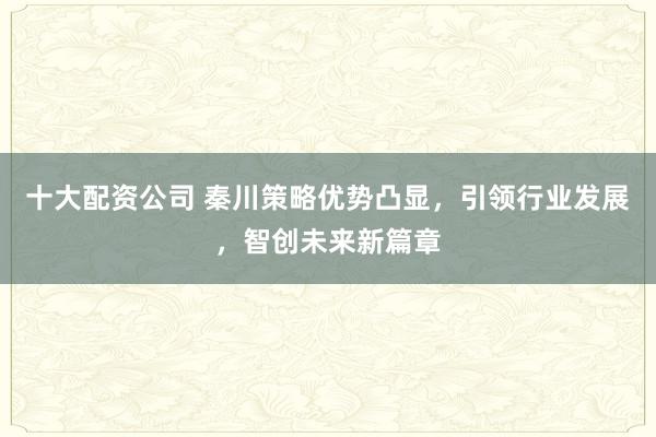 十大配资公司 秦川策略优势凸显，引领行业发展，智创未来新篇章