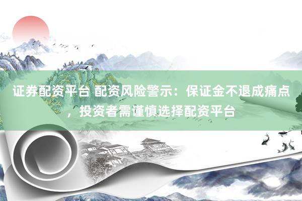 证券配资平台 配资风险警示：保证金不退成痛点，投资者需谨慎选择配资平台