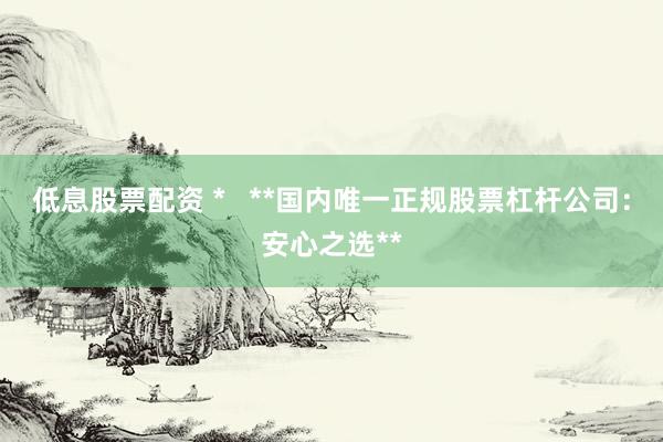 低息股票配资 *   **国内唯一正规股票杠杆公司：安心之选**