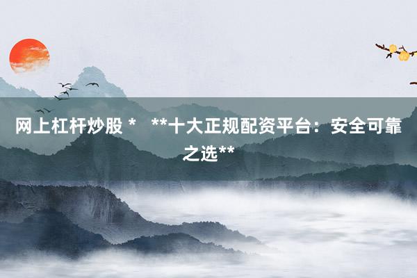 网上杠杆炒股 *   **十大正规配资平台：安全可靠之选**
