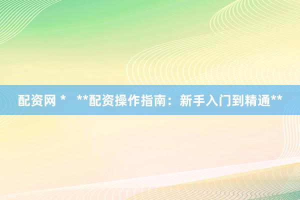 配资网 *   **配资操作指南：新手入门到精通**