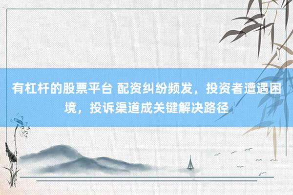 有杠杆的股票平台 配资纠纷频发，投资者遭遇困境，投诉渠道成关键解决路径