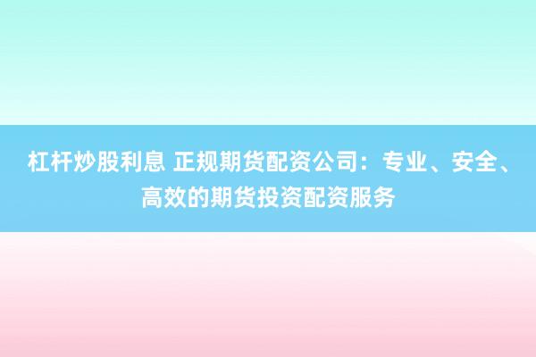 杠杆炒股利息 正规期货配资公司：专业、安全、高效的期货投资配资服务