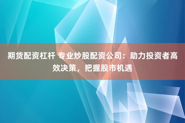 期货配资杠杆 专业炒股配资公司：助力投资者高效决策，把握股市机遇