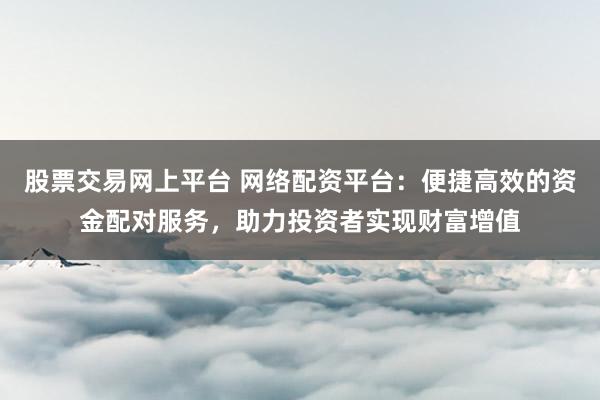 股票交易网上平台 网络配资平台：便捷高效的资金配对服务，助力投资者实现财富增值