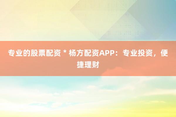 专业的股票配资 * 杨方配资APP：专业投资，便捷理财