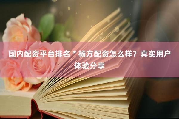 国内配资平台排名 * 杨方配资怎么样？真实用户体验分享