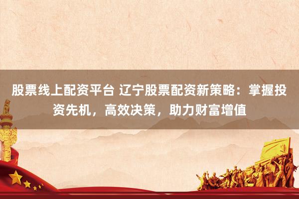股票线上配资平台 辽宁股票配资新策略：掌握投资先机，高效决策，助力财富增值