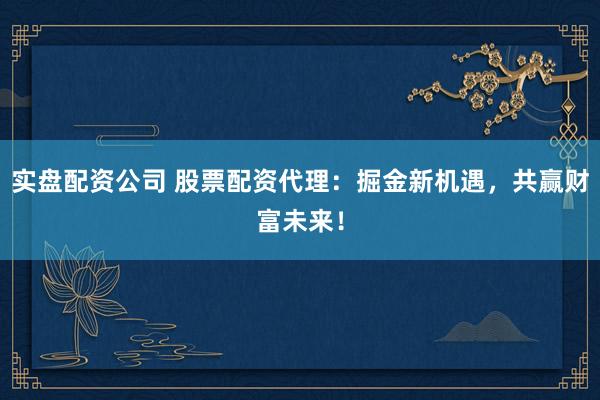 实盘配资公司 股票配资代理：掘金新机遇，共赢财富未来！