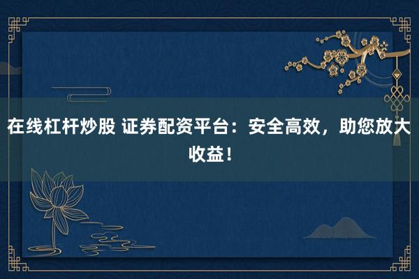 在线杠杆炒股 证券配资平台：安全高效，助您放大收益！