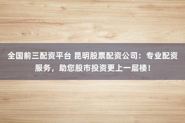 全国前三配资平台 昆明股票配资公司：专业配资服务，助您股市投资更上一层楼！