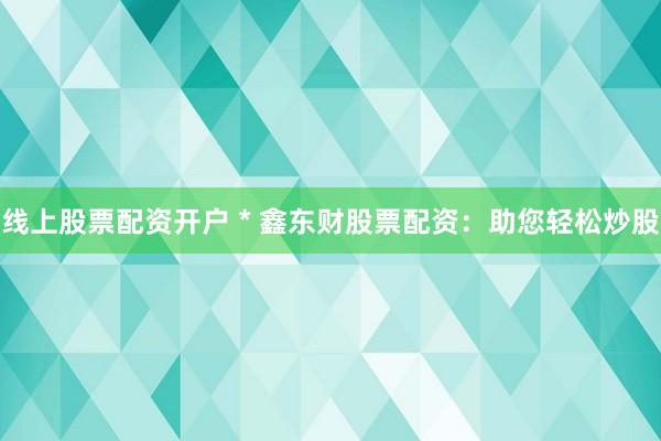 线上股票配资开户 * 鑫东财股票配资：助您轻松炒股