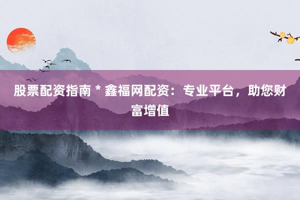 股票配资指南 * 鑫福网配资：专业平台，助您财富增值