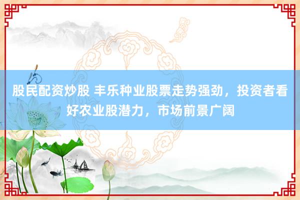 股民配资炒股 丰乐种业股票走势强劲，投资者看好农业股潜力，市场前景广阔