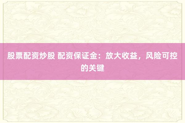 股票配资炒股 配资保证金：放大收益，风险可控的关键