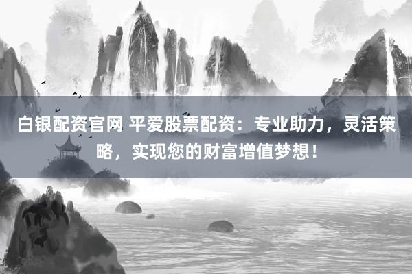 白银配资官网 平爱股票配资：专业助力，灵活策略，实现您的财富增值梦想！